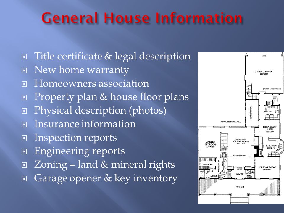 Title certificate & legal description New home warranty Homeowners association Property plan & house floor plans Physical description (photos) Insurance information Inspection reports Engineering reports Zoning – land & mineral rights Garage opener & key inventory
