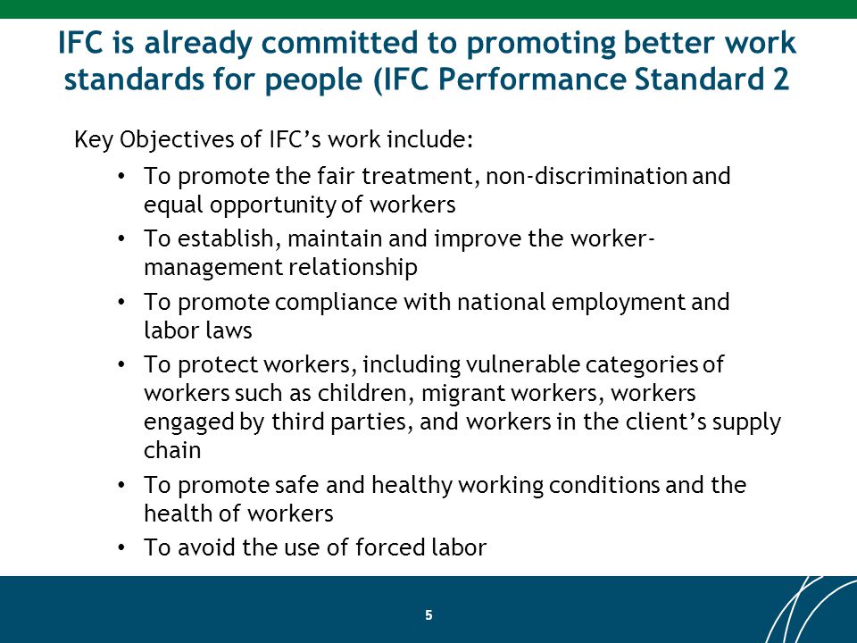 IFC is already committed to promoting better work standards for people (IFC Performance Standard 2 Key Objectives of IFCs work include: To promote the fair treatment, non-discrimination and equal opportunity of workers To establish, maintain and improve the worker- management relationship To promote compliance with national employment and labor laws To protect workers, including vulnerable categories of workers such as children, migrant workers, workers engaged by third parties, and workers in the clients supply chain To promote safe and healthy working conditions and the health of workers To avoid the use of forced labor 5