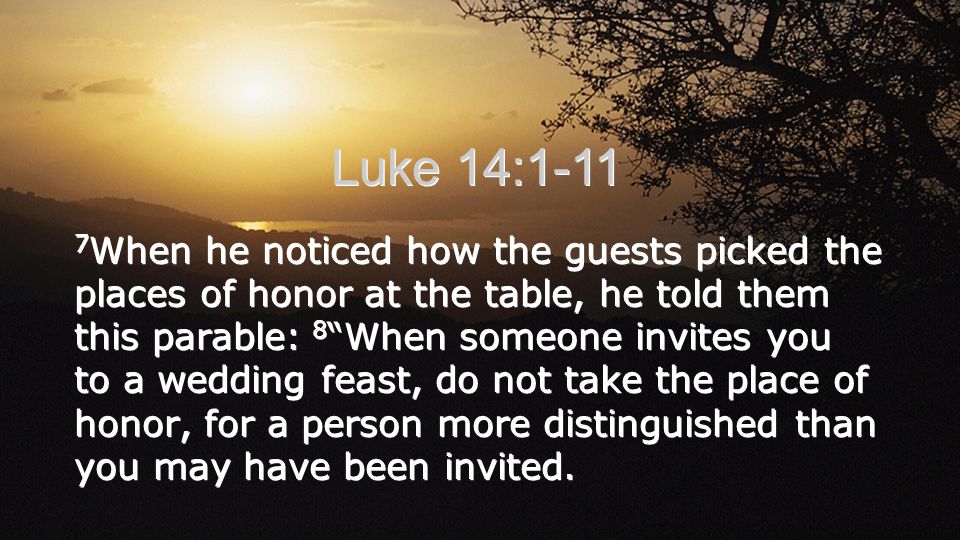 Luke 14: When he noticed how the guests picked the places of honor at the table, he told them this parable: 8 When someone invites you to a wedding feast, do not take the place of honor, for a person more distinguished than you may have been invited.