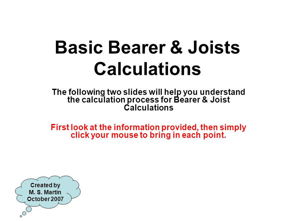 Basic Bearer & Joists Calculations The following two slides will help you understand the calculation process for Bearer & Joist Calculations First look at the information provided, then simply click your mouse to bring in each point.