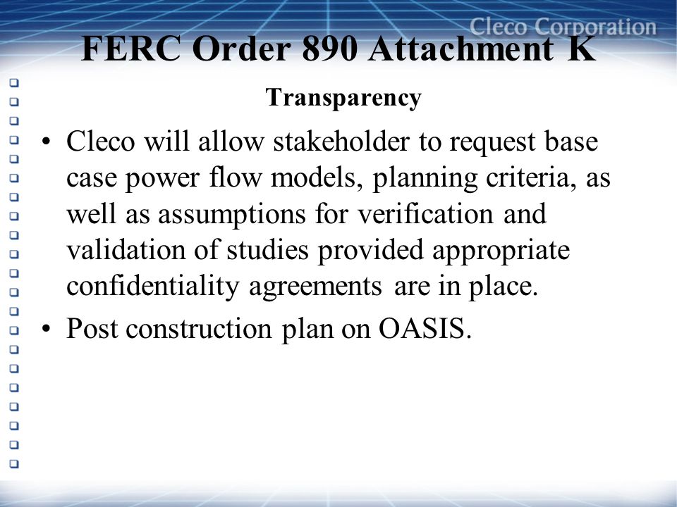 FERC Order 890 Attachment K Transparency Cleco will allow stakeholder to request base case power flow models, planning criteria, as well as assumptions for verification and validation of studies provided appropriate confidentiality agreements are in place.