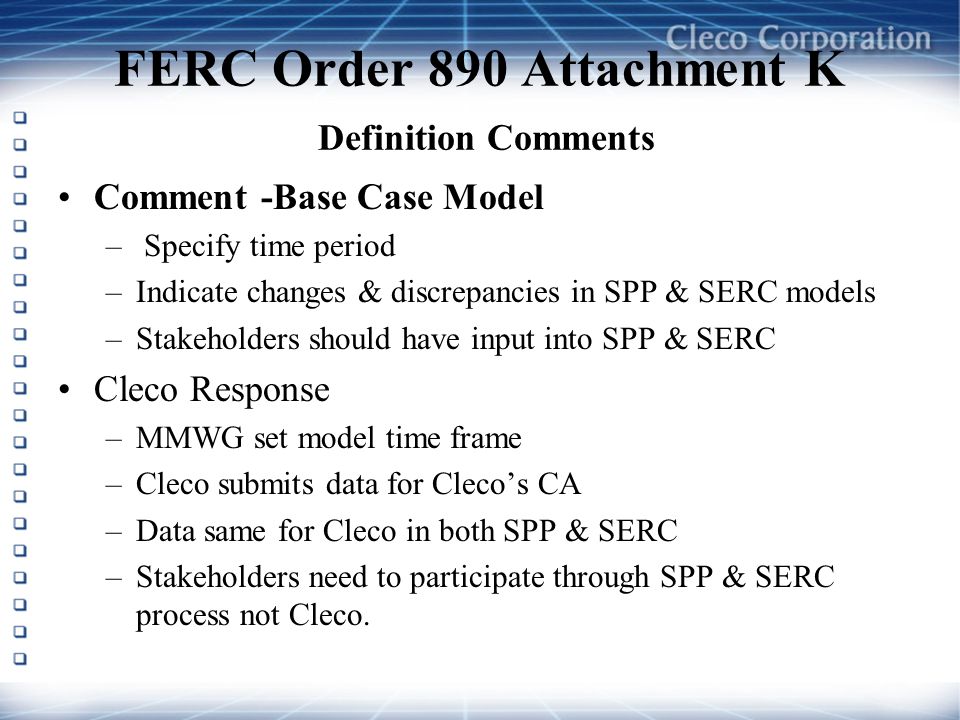 FERC Order 890 Attachment K Definition Comments Comment -Base Case Model – Specify time period –Indicate changes & discrepancies in SPP & SERC models –Stakeholders should have input into SPP & SERC Cleco Response –MMWG set model time frame –Cleco submits data for Clecos CA –Data same for Cleco in both SPP & SERC –Stakeholders need to participate through SPP & SERC process not Cleco.