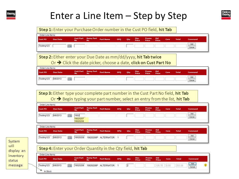 Enter a Line Item – Step by Step Step 1: Enter your Purchase Order number in the Cust PO field, hit Tab Step 2: Either enter your Due Date as mm/dd/yyyy, hit Tab twice Or Click the date picker, choose a date, click on Cust Part No Step 3: Either type your complete part number in the Cust Part No field, hit Tab Or Begin typing your part number, select an entry from the list, hit Tab Step 4: Enter your Order Quantity in the Qty field, hit Tab System will display an inventory status message