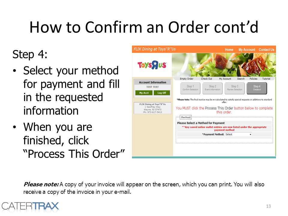 How to Confirm an Order contd Step 4: Select your method for payment and fill in the requested information When you are finished, click Process This Order 13 Please note: A copy of your invoice will appear on the screen, which you can print.