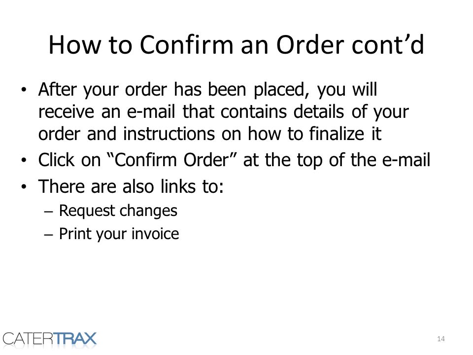 How to Confirm an Order contd After your order has been placed, you will receive an  that contains details of your order and instructions on how to finalize it Click on Confirm Order at the top of the  There are also links to: – Request changes – Print your invoice 14