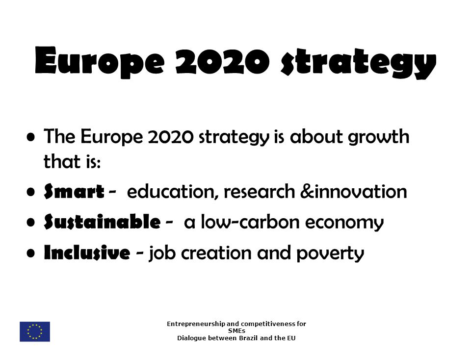 Entrepreneurship and competitiveness for SMEs Dialogue between Brazil and the EU Europe 2020 strategy The Europe 2020 strategy is about growth that is: Smart - education, research &innovation Sustainable - a low-carbon economy