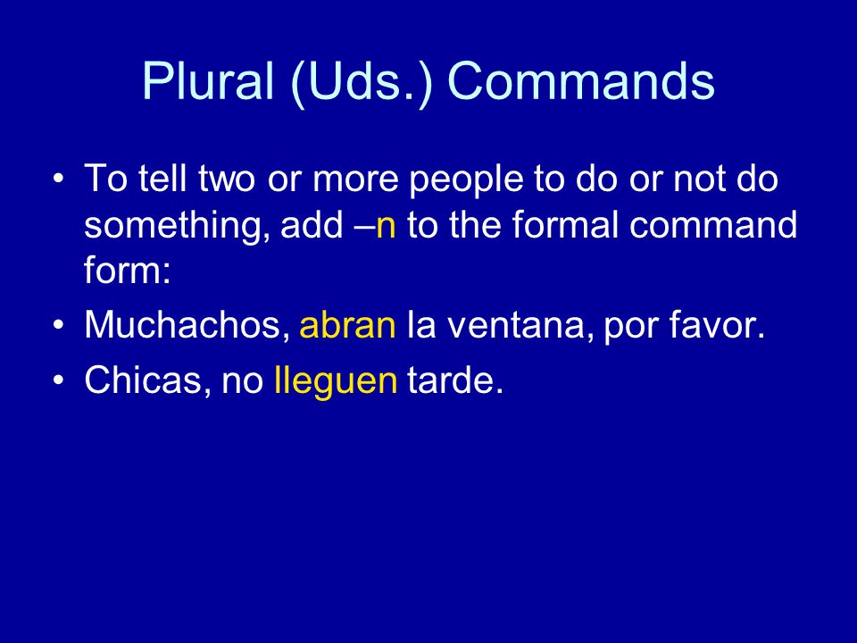 Plural (Uds.) Commands To tell two or more people to do or not do something, add –n to the formal command form: Muchachos, abran la ventana, por favor.