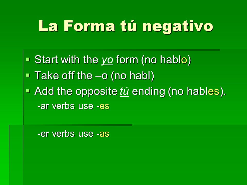 La Forma tú negativo Start with the form (no hablo) Start with the yo form (no hablo) Take off the –o (no habl) Take off the –o (no habl) Add the opposite ending (no hables).
