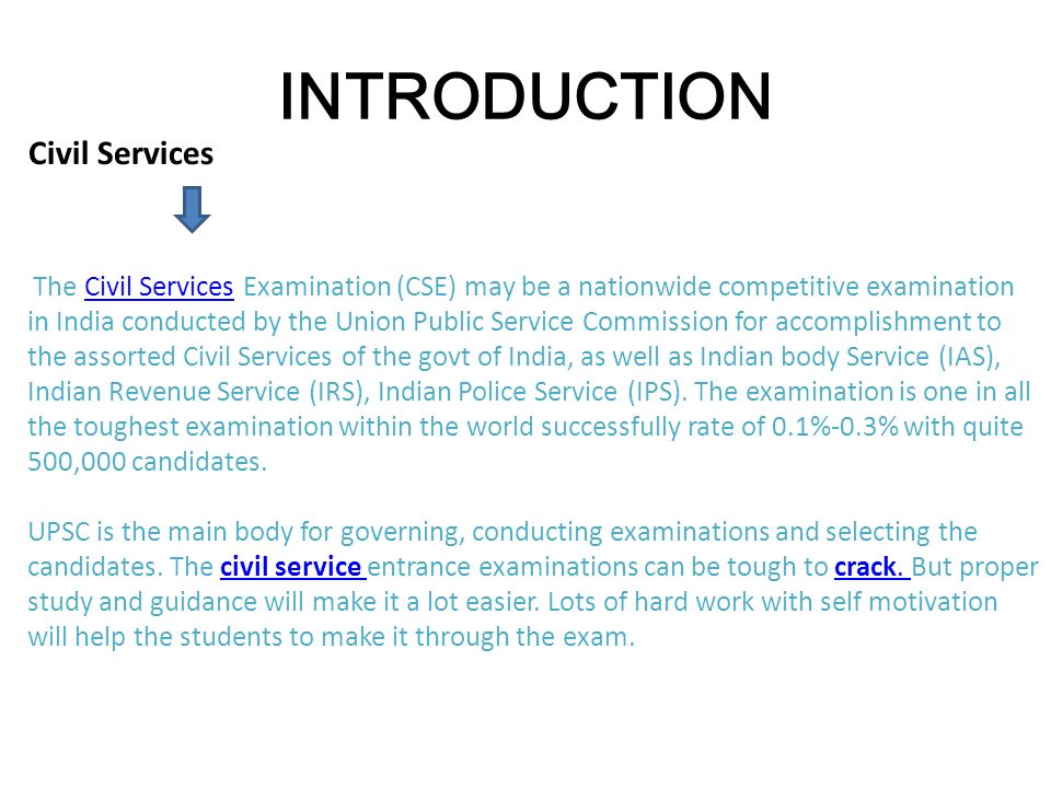Civil Services The Civil Services Examination (CSE) may be a nationwide competitive examination in India conducted by the Union Public Service Commission for accomplishment to the assorted Civil Services of the govt of India, as well as Indian body Service (IAS), Indian Revenue Service (IRS), Indian Police Service (IPS).