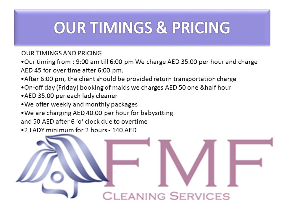 OUR TIMINGS AND PRICING Our timing from : 9:00 am till 6:00 pm We charge AED per hour and charge AED 45 for over time after 6:00 pm.