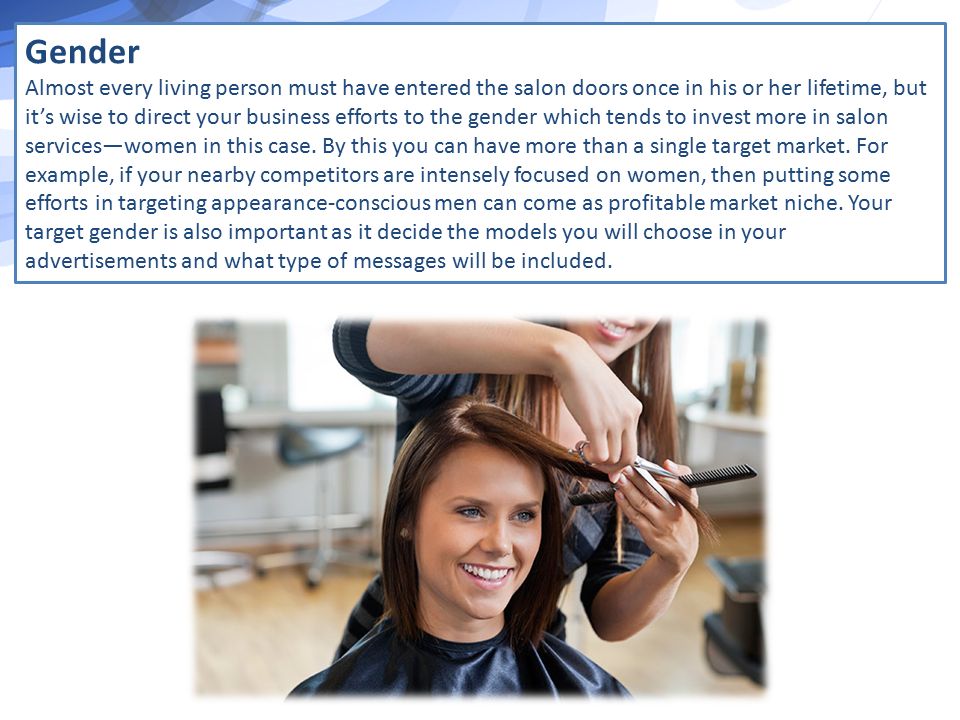 Gender Almost every living person must have entered the salon doors once in his or her lifetime, but it’s wise to direct your business efforts to the gender which tends to invest more in salon services—women in this case.