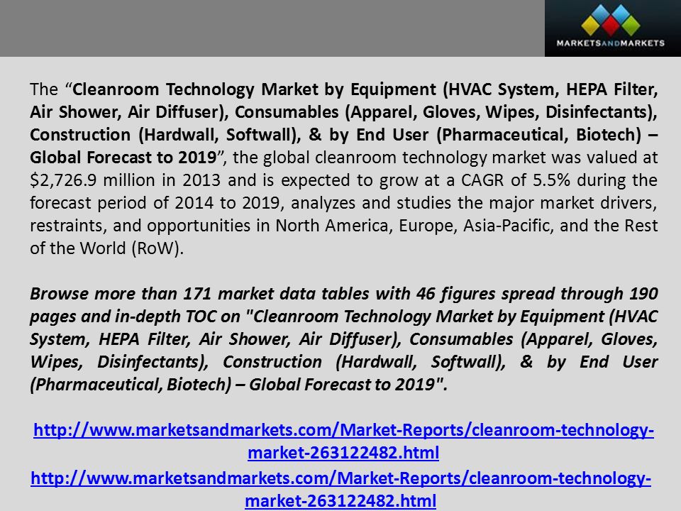 The Cleanroom Technology Market by Equipment (HVAC System, HEPA Filter, Air Shower, Air Diffuser), Consumables (Apparel, Gloves, Wipes, Disinfectants), Construction (Hardwall, Softwall), & by End User (Pharmaceutical, Biotech) – Global Forecast to 2019 , the global cleanroom technology market was valued at $2,726.9 million in 2013 and is expected to grow at a CAGR of 5.5% during the forecast period of 2014 to 2019, analyzes and studies the major market drivers, restraints, and opportunities in North America, Europe, Asia-Pacific, and the Rest of the World (RoW).