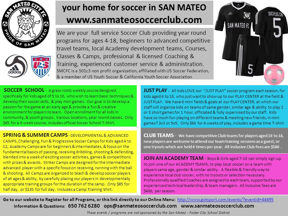your home for soccer in SAN MATEO   Go to our website to Register for all Programs, or this link directly to our Online Menu:   eventid=44495http://  eventid=44495 Information & Questions: These events / programs are not sponsored by the San Mateo - Foster City School District SOCCER SCHOOL - A grass roots weekly course designed specifically for kids aged of 5 to 10, who wish to learn basic techniques & develop their soccer skills, & play mini games.