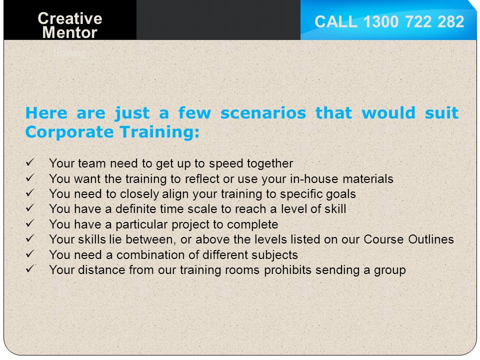 Creative Mentor training Here are just a few scenarios that would suit Corporate Training: Your team need to get up to speed together You want the training to reflect or use your in-house materials You need to closely align your training to specific goals You have a definite time scale to reach a level of skill You have a particular project to complete Your skills lie between, or above the levels listed on our Course Outlines You need a combination of different subjects Your distance from our training rooms prohibits sending a group
