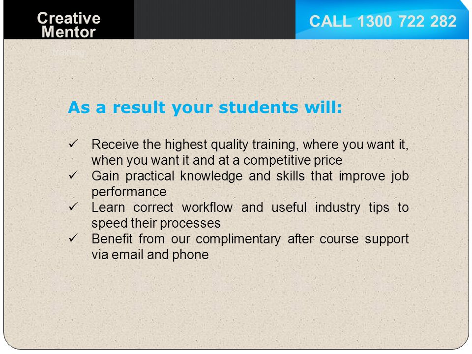 CALL Creative Mentor training As a result your students will: Receive the highest quality training, where you want it, when you want it and at a competitive price Gain practical knowledge and skills that improve job performance Learn correct workflow and useful industry tips to speed their processes Benefit from our complimentary after course support via  and phone