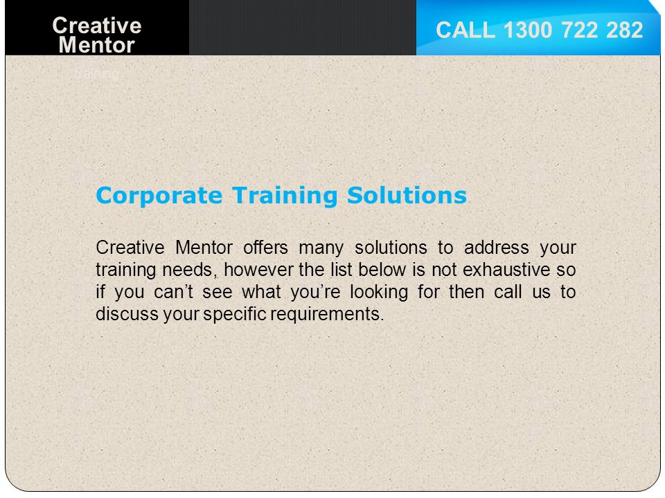 CALL Creative Mentor training Corporate Training Solutions Creative Mentor offers many solutions to address your training needs, however the list below is not exhaustive so if you can’t see what you’re looking for then call us to discuss your specific requirements.