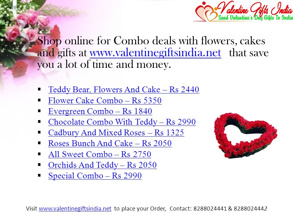 Shop online for Combo deals with flowers, cakes and gifts at w ww.valentinegiftsindia.net that save you a lot of time and money.w ww.valentinegiftsindia.net  Teddy Bear, Flowers And Cake – Rs 2440 Teddy Bear, Flowers And Cake – Rs 2440  Flower Cake Combo – Rs 5350 Flower Cake Combo – Rs 5350  Evergreen Combo – Rs 1840 Evergreen Combo – Rs 1840  Chocolate Combo With Teddy – Rs 2990 Chocolate Combo With Teddy – Rs 2990  Cadbury And Mixed Roses – Rs 1325 Cadbury And Mixed Roses – Rs 1325  Roses Bunch And Cake – Rs 2050 Roses Bunch And Cake – Rs 2050  All Sweet Combo – Rs 2750 All Sweet Combo – Rs 2750  Orchids And Teddy – Rs 2050 Orchids And Teddy – Rs 2050  Special Combo – Rs 2990 Special Combo – Rs 2990 Visit   to place your Order, Contact: & www.valentinegiftsindia.net