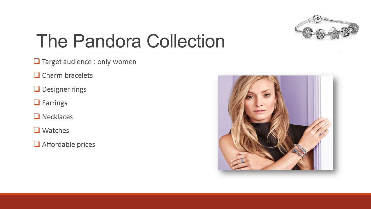 The Pandora Collection  Target audience : only women  Charm bracelets  Designer rings  Earrings  Necklaces  Watches  Affordable prices