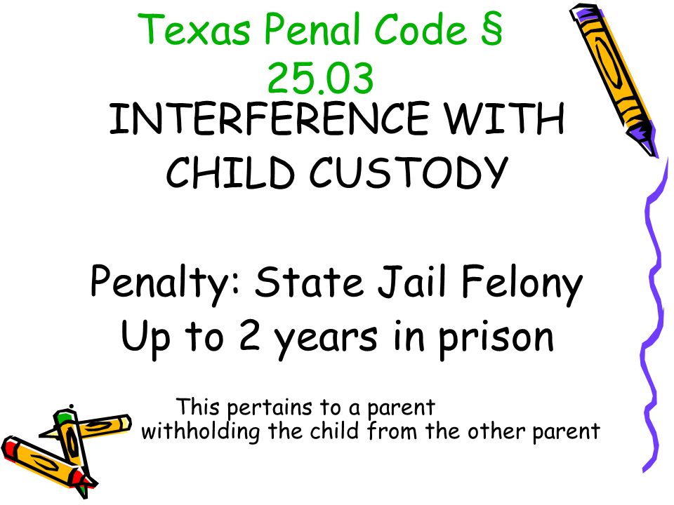 Texas Penal Code § INTERFERENCE WITH CHILD CUSTODY Penalty: State Jail Felony Up to 2 years in prison This pertains to a parent withholding the child from the other parent