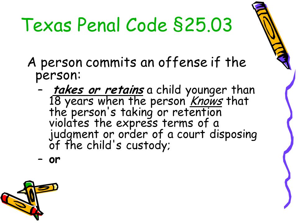 Texas Penal Code §25.03 A person commits an offense if the person: – takes or retains a child younger than 18 years when the person Knows that the person s taking or retention violates the express terms of a judgment or order of a court disposing of the child s custody; –or