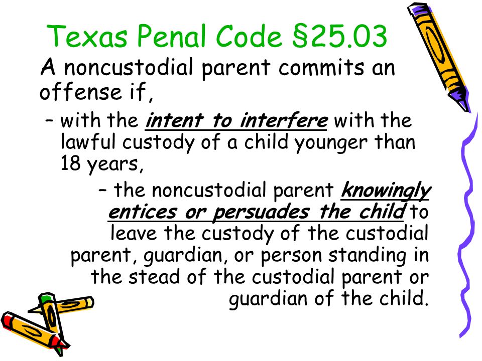 A noncustodial parent commits an offense if, –with the intent to interfere with the lawful custody of a child younger than 18 years, –the noncustodial parent knowingly entices or persuades the child to leave the custody of the custodial parent, guardian, or person standing in the stead of the custodial parent or guardian of the child.