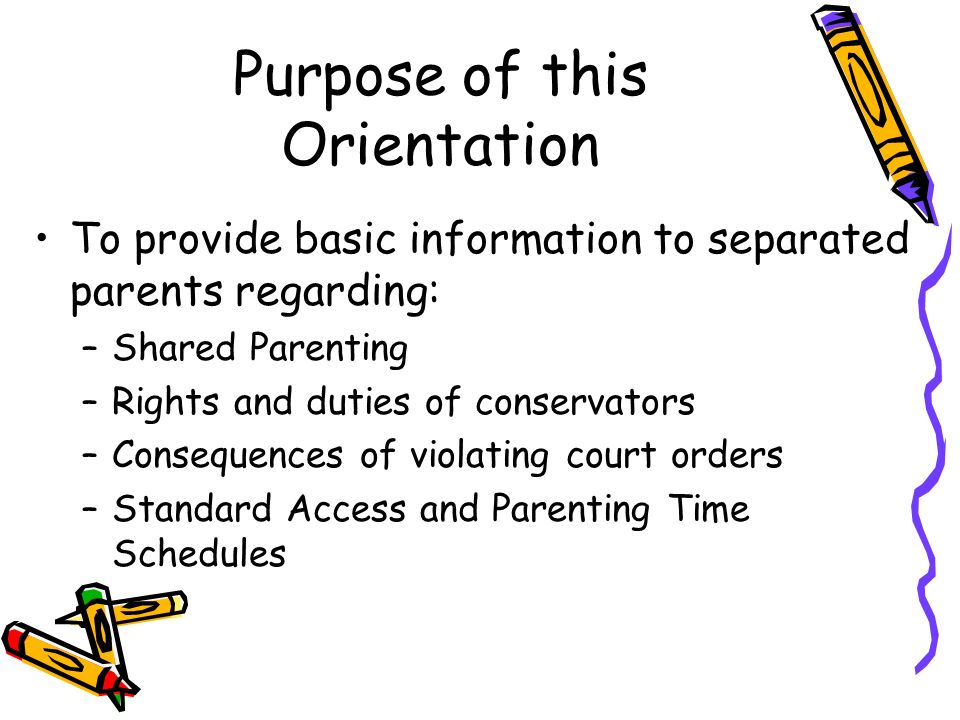Purpose of this Orientation To provide basic information to separated parents regarding: –Shared Parenting –Rights and duties of conservators –Consequences of violating court orders –Standard Access and Parenting Time Schedules