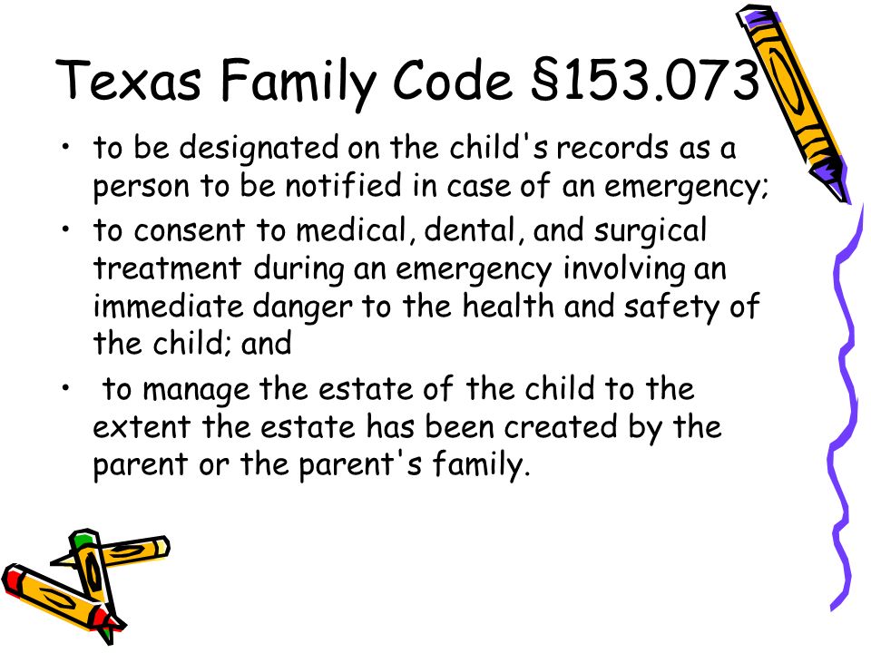Texas Family Code § to be designated on the child s records as a person to be notified in case of an emergency; to consent to medical, dental, and surgical treatment during an emergency involving an immediate danger to the health and safety of the child; and to manage the estate of the child to the extent the estate has been created by the parent or the parent s family.