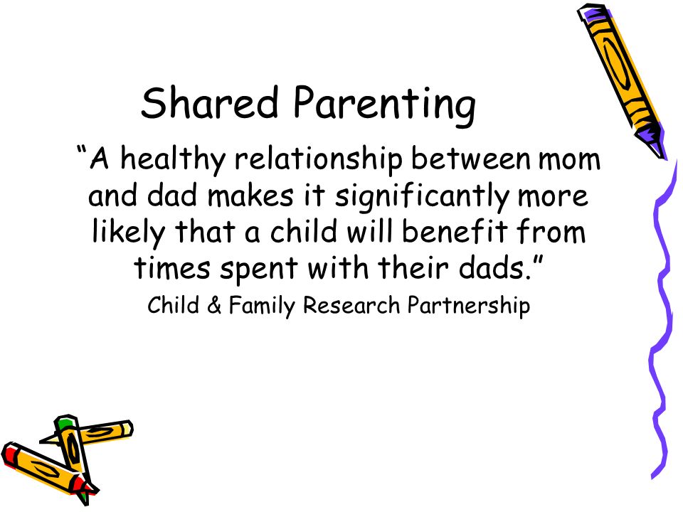 Shared Parenting A healthy relationship between mom and dad makes it significantly more likely that a child will benefit from times spent with their dads. Child & Family Research Partnership