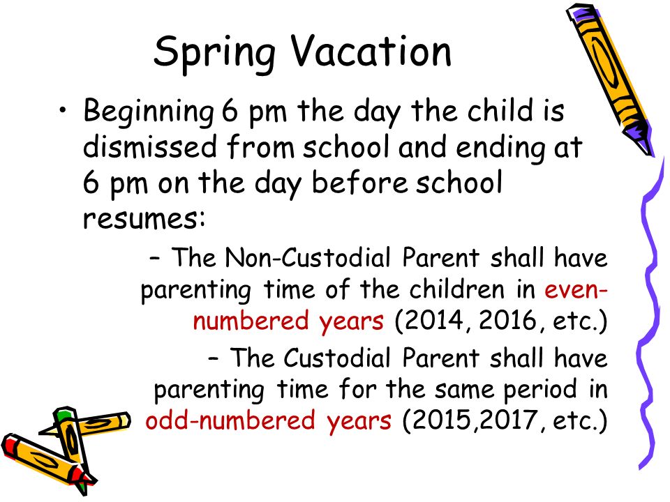 Spring Vacation Beginning 6 pm the day the child is dismissed from school and ending at 6 pm on the day before school resumes: –The Non-Custodial Parent shall have parenting time of the children in even- numbered years (2014, 2016, etc.) –The Custodial Parent shall have parenting time for the same period in odd-numbered years (2015,2017, etc.)