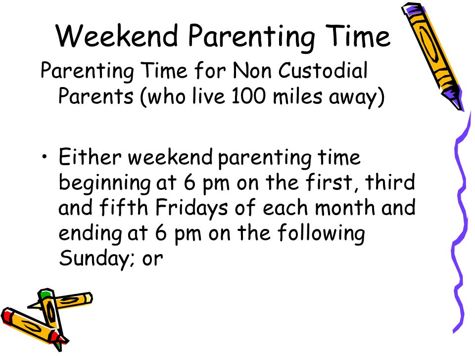Weekend Parenting Time Parenting Time for Non Custodial Parents (who live 100 miles away) Either weekend parenting time beginning at 6 pm on the first, third and fifth Fridays of each month and ending at 6 pm on the following Sunday; or