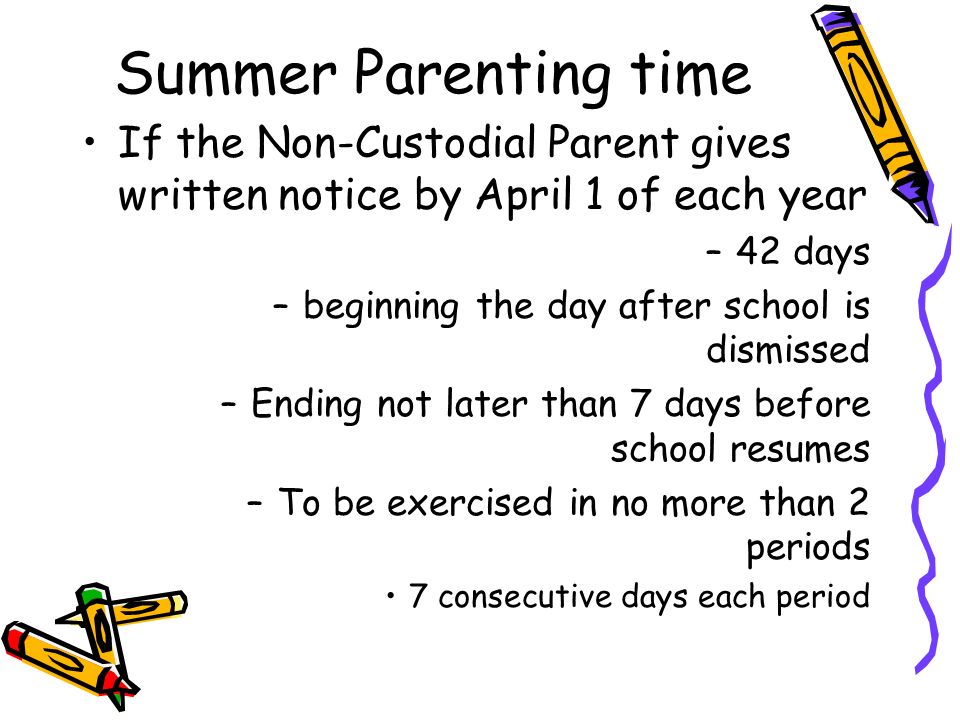 Summer Parenting time If the Non-Custodial Parent gives written notice by April 1 of each year –42 days –beginning the day after school is dismissed –Ending not later than 7 days before school resumes –To be exercised in no more than 2 periods 7 consecutive days each period