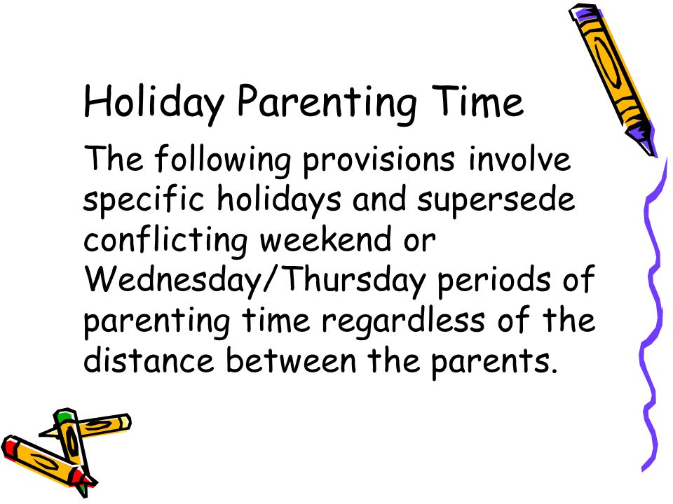 Holiday Parenting Time The following provisions involve specific holidays and supersede conflicting weekend or Wednesday/Thursday periods of parenting time regardless of the distance between the parents.