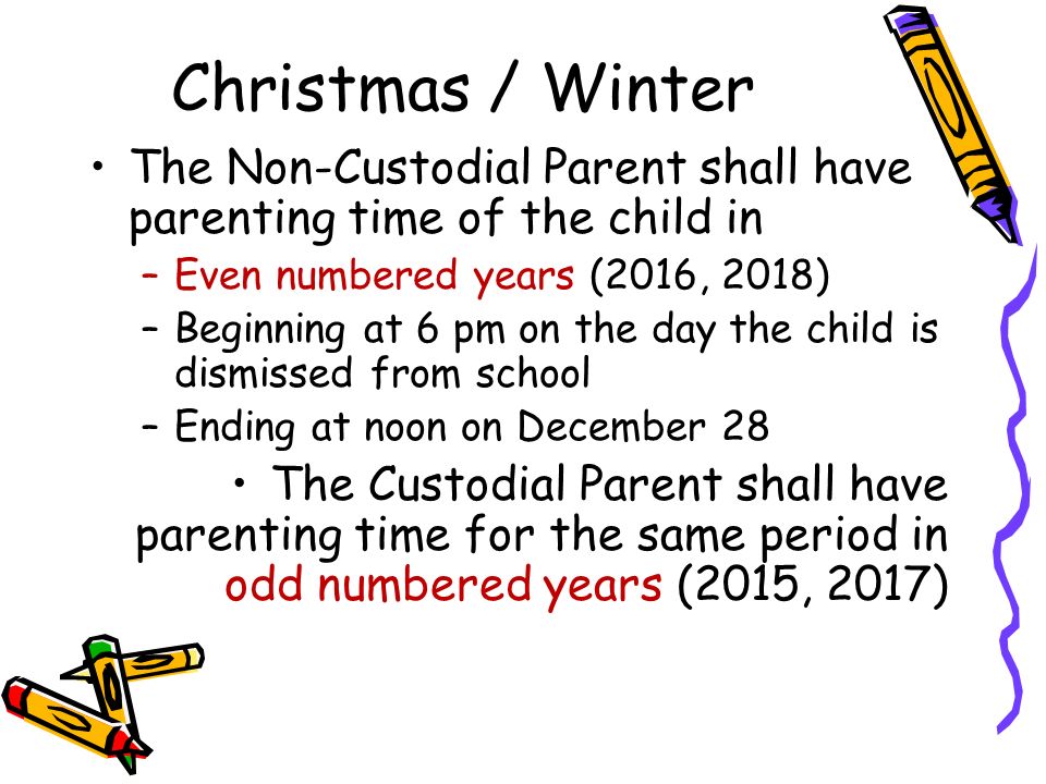 Christmas / Winter The Non-Custodial Parent shall have parenting time of the child in –Even numbered years (2016, 2018) –Beginning at 6 pm on the day the child is dismissed from school –Ending at noon on December 28 The Custodial Parent shall have parenting time for the same period in odd numbered years (2015, 2017)