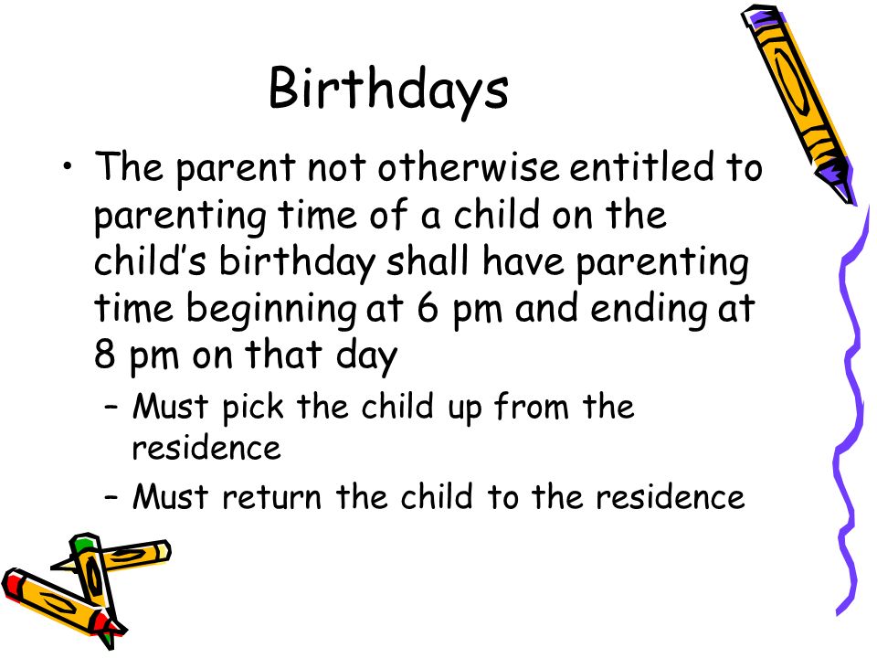 Birthdays The parent not otherwise entitled to parenting time of a child on the child’s birthday shall have parenting time beginning at 6 pm and ending at 8 pm on that day –Must pick the child up from the residence –Must return the child to the residence