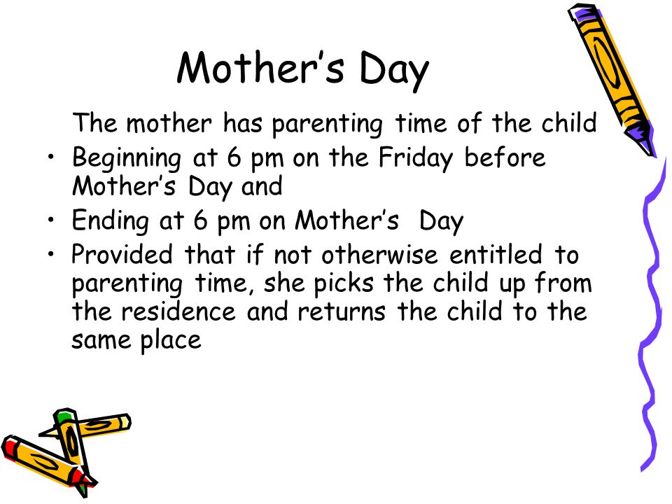 Mother’s Day The mother has parenting time of the child Beginning at 6 pm on the Friday before Mother’s Day and Ending at 6 pm on Mother’s Day Provided that if not otherwise entitled to parenting time, she picks the child up from the residence and returns the child to the same place