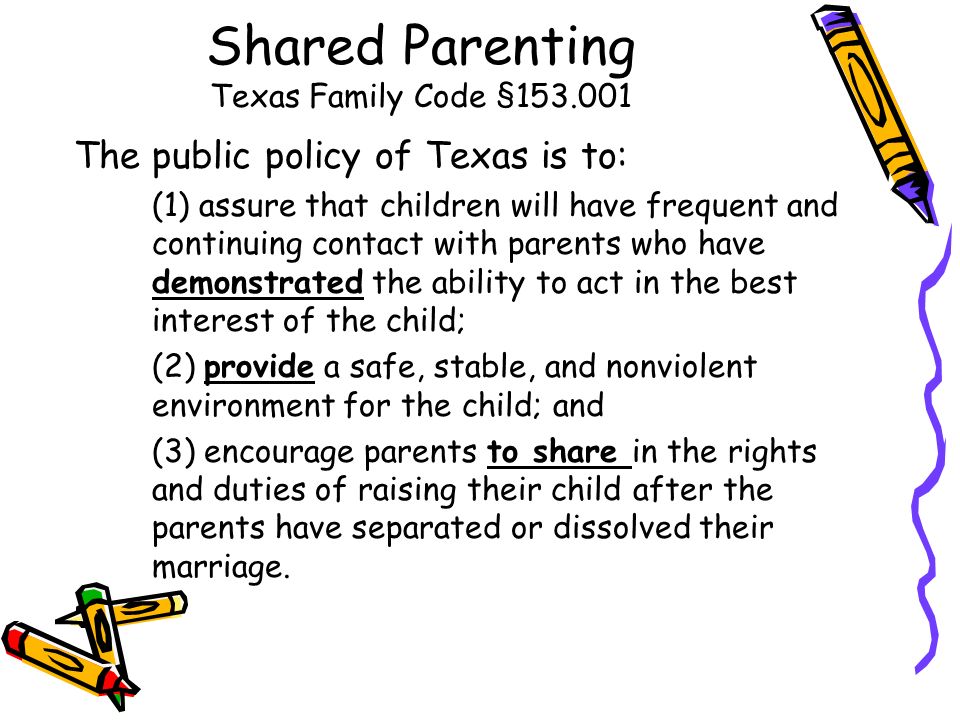 Shared Parenting Texas Family Code § The public policy of Texas is to: (1) assure that children will have frequent and continuing contact with parents who have demonstrated the ability to act in the best interest of the child; (2) provide a safe, stable, and nonviolent environment for the child; and (3) encourage parents to share in the rights and duties of raising their child after the parents have separated or dissolved their marriage.