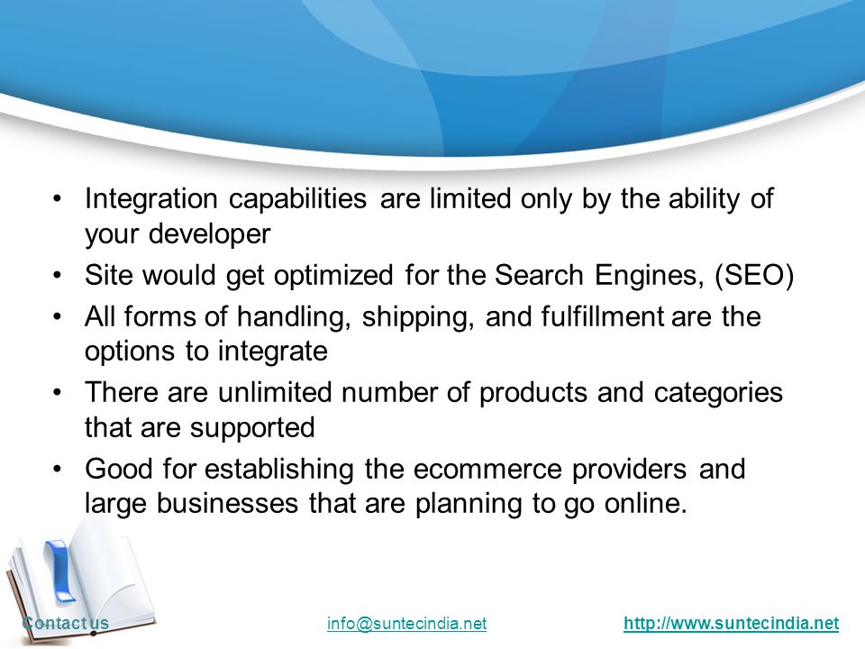 Integration capabilities are limited only by the ability of your developer Site would get optimized for the Search Engines, (SEO) All forms of handling, shipping, and fulfillment are the options to integrate There are unlimited number of products and categories that are supported Good for establishing the ecommerce providers and large businesses that are planning to go online.
