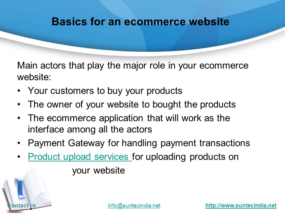 Basics for an ecommerce website Main actors that play the major role in your ecommerce website: Your customers to buy your products The owner of your website to bought the products The ecommerce application that will work as the interface among all the actors Payment Gateway for handling payment transactions Product upload services for uploading products onProduct upload services your website Contact us