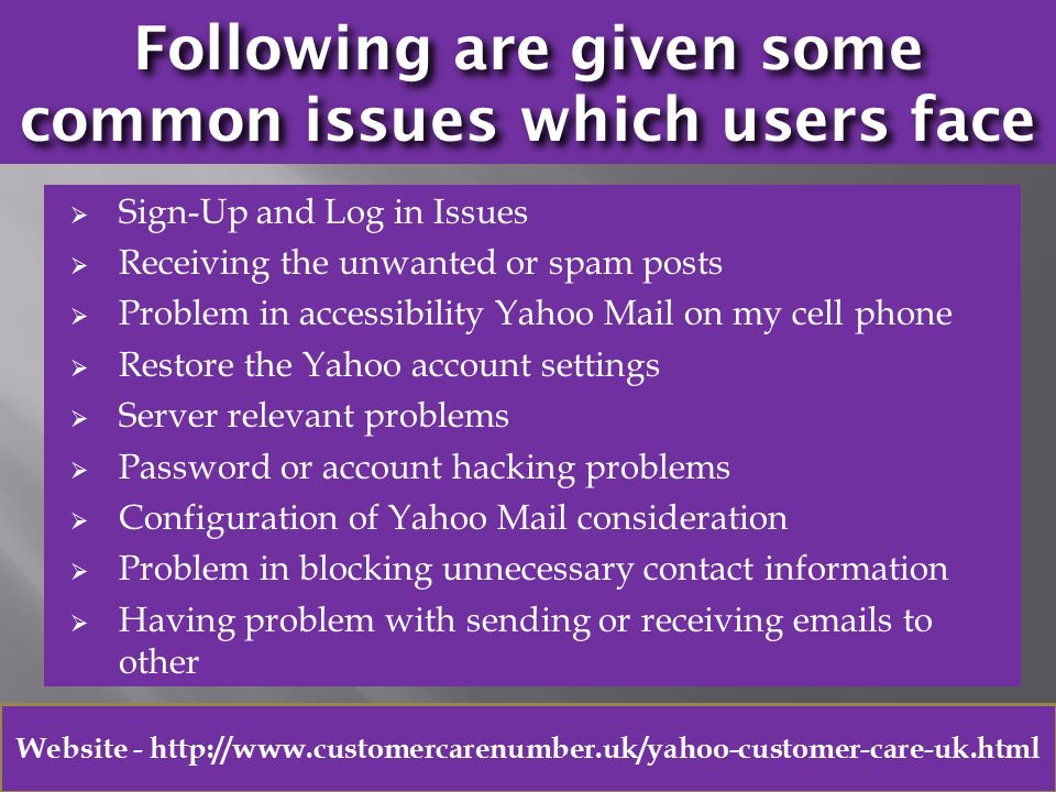 Following are given some common issues which users face  Sign-Up and Log in Issues  Receiving the unwanted or spam posts  Problem in accessibility Yahoo Mail on my cell phone  Restore the Yahoo account settings  Server relevant problems  Password or account hacking problems  Configuration of Yahoo Mail consideration  Problem in blocking unnecessary contact information  Having problem with sending or receiving  s to other Website -