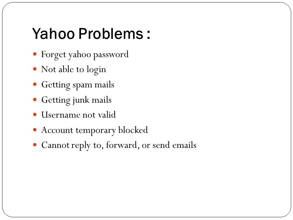 Yahoo Problems : Forget yahoo password Not able to login Getting spam mails Getting junk mails Username not valid Account temporary blocked Cannot reply to, forward, or send  s