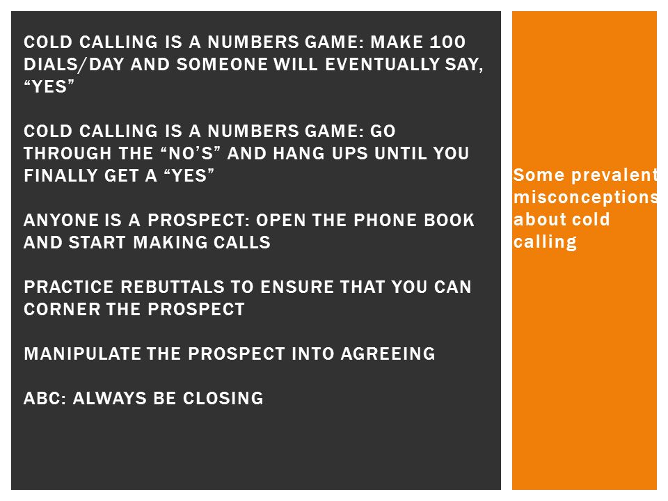 Some prevalent misconceptions about cold calling COLD CALLING IS A NUMBERS GAME: MAKE 100 DIALS/DAY AND SOMEONE WILL EVENTUALLY SAY, YES COLD CALLING IS A NUMBERS GAME: GO THROUGH THE NO’S AND HANG UPS UNTIL YOU FINALLY GET A YES ANYONE IS A PROSPECT: OPEN THE PHONE BOOK AND START MAKING CALLS PRACTICE REBUTTALS TO ENSURE THAT YOU CAN CORNER THE PROSPECT MANIPULATE THE PROSPECT INTO AGREEING ABC: ALWAYS BE CLOSING