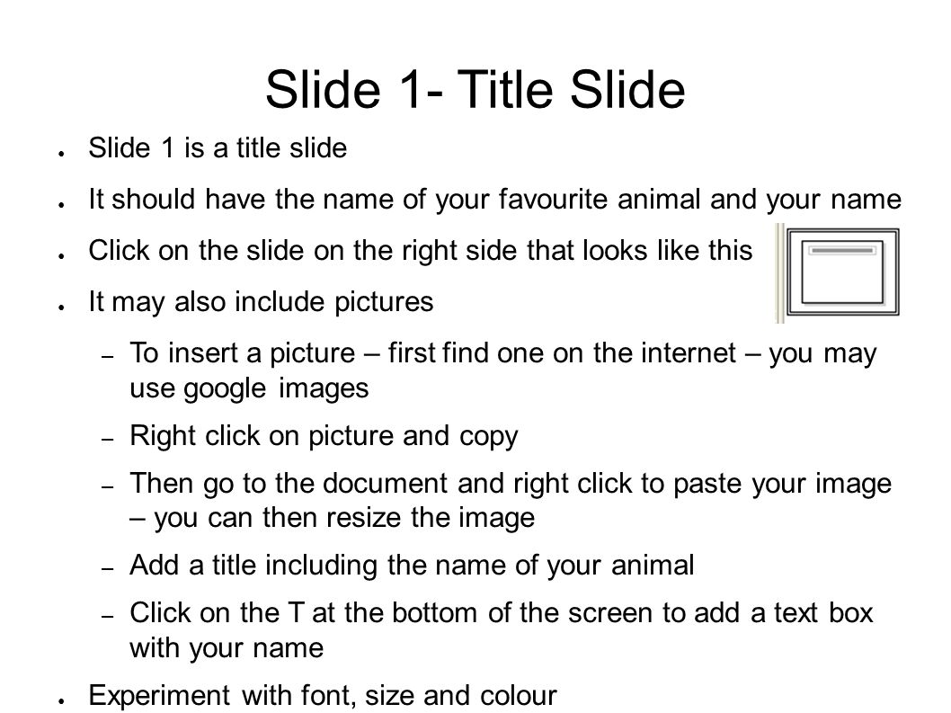 Slide 1- Title Slide ● Slide 1 is a title slide ● It should have the name of your favourite animal and your name ● Click on the slide on the right side that looks like this ● It may also include pictures – To insert a picture – first find one on the internet – you may use google images – Right click on picture and copy – Then go to the document and right click to paste your image – you can then resize the image – Add a title including the name of your animal – Click on the T at the bottom of the screen to add a text box with your name ● Experiment with font, size and colour