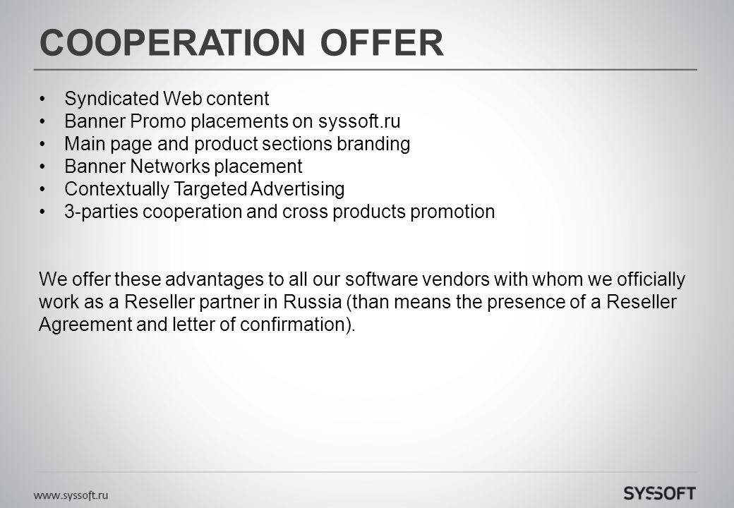 COOPERATION OFFER Syndicated Web content Banner Promo placements on syssoft.ru Main page and product sections branding Banner Networks placement Contextually Targeted Advertising 3-parties cooperation and cross products promotion We offer these advantages to all our software vendors with whom we officially work as a Reseller partner in Russia (than means the presence of a Reseller Agreement and letter of confirmation).