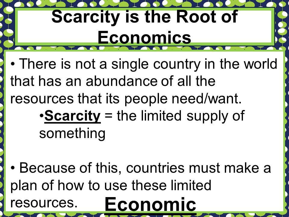 Scarcity is the Root of Economics There is not a single country in the world that has an abundance of all the resources that its people need/want.