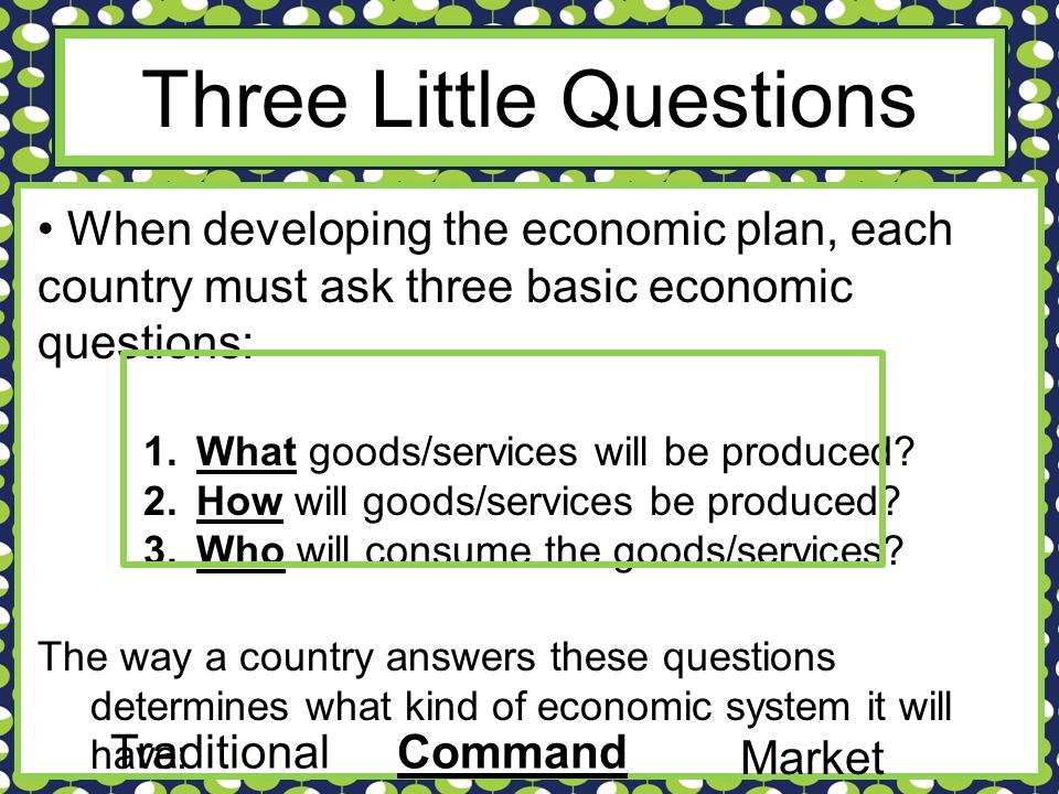 Three Little Questions When developing the economic plan, each country must ask three basic economic questions: 1.What goods/services will be produced.
