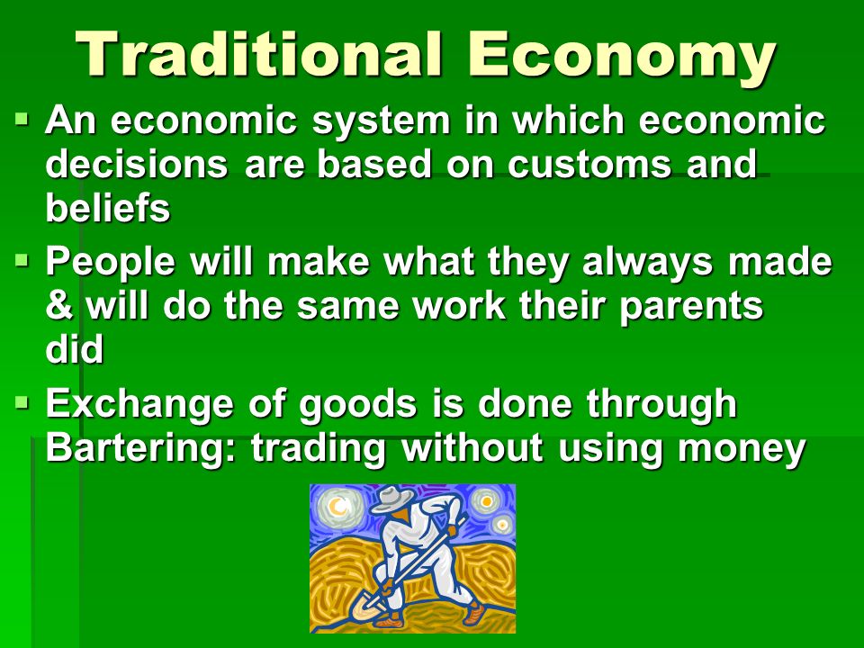 Traditional Economy  An economic system in which economic decisions are based on customs and beliefs  People will make what they always made & will do the same work their parents did  Exchange of goods is done through Bartering: trading without using money