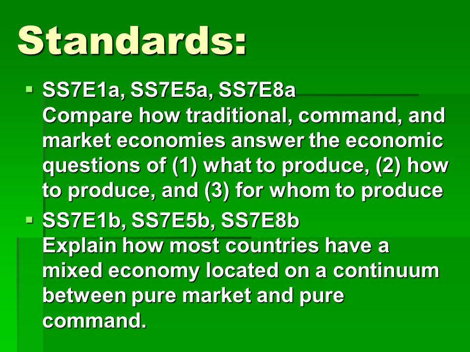 Standards:  SS7E1a, SS7E5a, SS7E8a Compare how traditional, command, and market economies answer the economic questions of (1) what to produce, (2) how to produce, and (3) for whom to produce  SS7E1b, SS7E5b, SS7E8b Explain how most countries have a mixed economy located on a continuum between pure market and pure command.