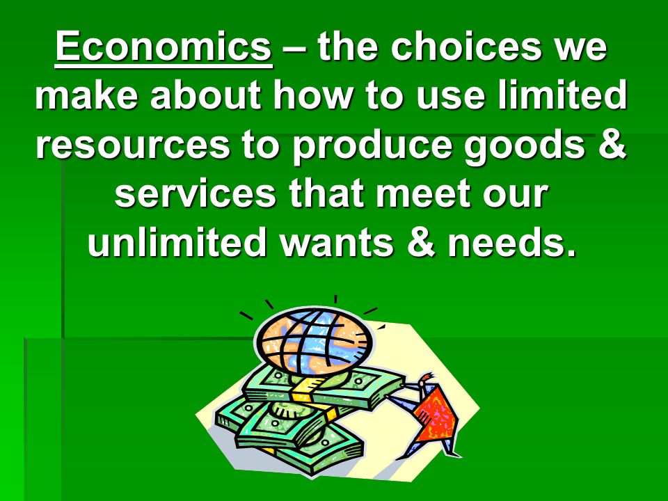 Economics – the choices we make about how to use limited resources to produce goods & services that meet our unlimited wants & needs.