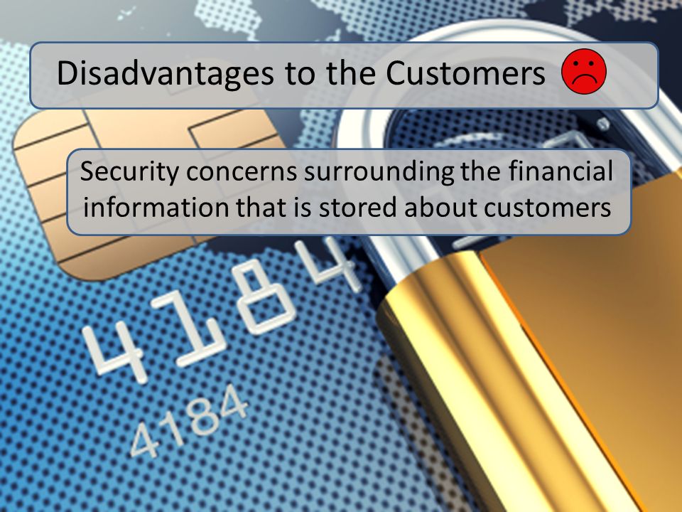 Security concerns surrounding the financial information that is stored about customers Disadvantages to the Customers