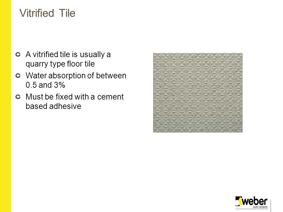 Vitrified Tile A vitrified tile is usually a quarry type floor tile Water absorption of between 0.5 and 3% Must be fixed with a cement based adhesive